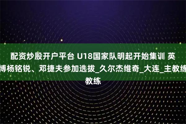 配资炒股开户平台 U18国家队明起开始集训 英博杨铭锐、邓捷夫参加选拔_久尔杰维奇_大连_主教练
