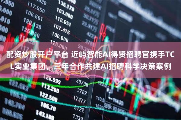 配资炒股开户平台 近屿智能AI得贤招聘官携手TCL实业集团，三年合作共建AI招聘科学决策案例
