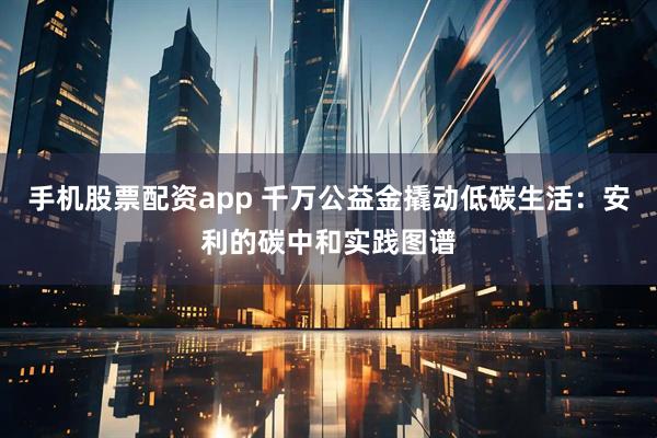 手机股票配资app 千万公益金撬动低碳生活：安利的碳中和实践图谱