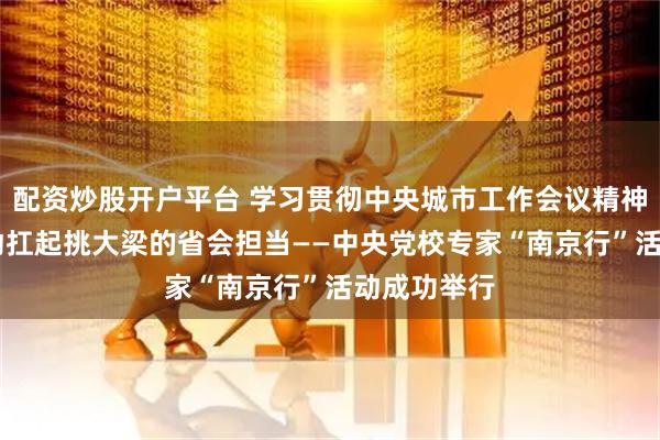 配资炒股开户平台 学习贯彻中央城市工作会议精神 以实际行动扛起挑大梁的省会担当——中央党校专家“南京行”活动成功举行
