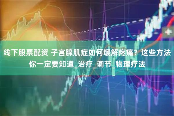 线下股票配资 子宫腺肌症如何缓解疼痛？这些方法你一定要知道_治疗_调节_物理疗法