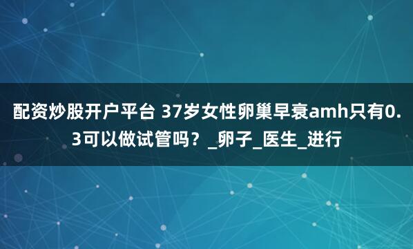 配资炒股开户平台 37岁女性卵巢早衰amh只有0.3可以做试管吗？_卵子_医生_进行