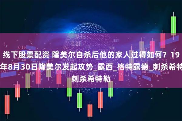 线下股票配资 隆美尔自杀后他的家人过得如何？1942年8月30日隆美尔发起攻势_露西_格特露德_刺杀希特勒