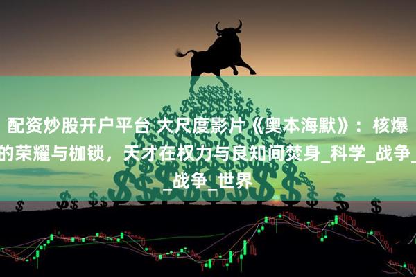 配资炒股开户平台 大尺度影片《奥本海默》：核爆之父的荣耀与枷锁，天才在权力与良知间焚身_科学_战争_世界