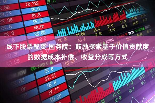 线下股票配资 国务院：鼓励探索基于价值贡献度的数据成本补偿、收益分成等方式