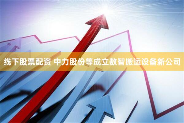 线下股票配资 中力股份等成立数智搬运设备新公司