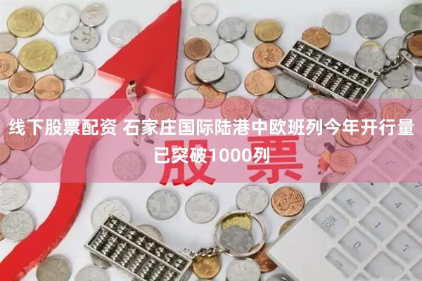 线下股票配资 石家庄国际陆港中欧班列今年开行量已突破1000列