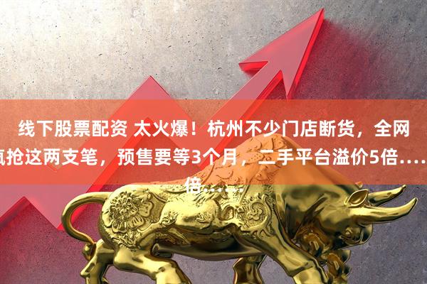 线下股票配资 太火爆！杭州不少门店断货，全网疯抢这两支笔，预售要等3个月，二手平台溢价5倍……