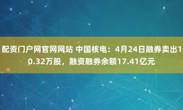 配资门户网官网网站 中国核电：4月24日融券卖出10.32万股，融资融券余额17.41亿元