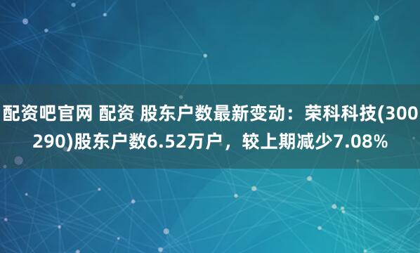 配资吧官网 配资 股东户数最新变动：荣科科技(300290)股东户数6.52万户，较上期减少7.08%