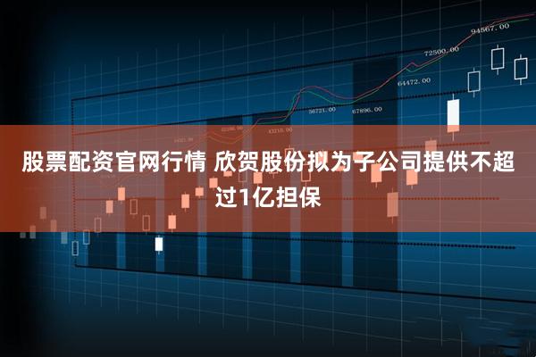 股票配资官网行情 欣贺股份拟为子公司提供不超过1亿担保