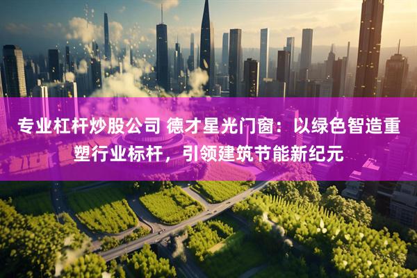 专业杠杆炒股公司 德才星光门窗：以绿色智造重塑行业标杆，引领建筑节能新纪元