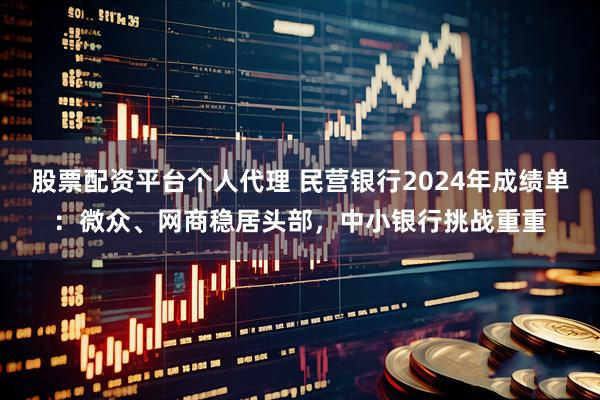 股票配资平台个人代理 民营银行2024年成绩单：微众、网商稳居头部，中小银行挑战重重