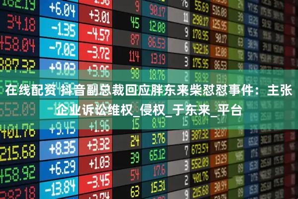 在线配资 抖音副总裁回应胖东来柴怼怼事件：主张企业诉讼维权_侵权_于东来_平台