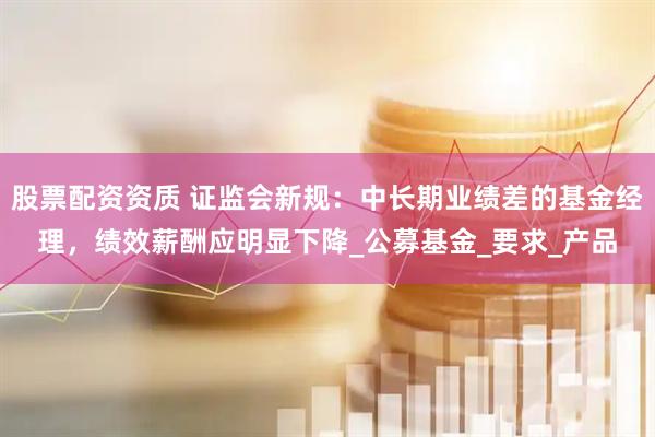 股票配资资质 证监会新规：中长期业绩差的基金经理，绩效薪酬应明显下降_公募基金_要求_产品