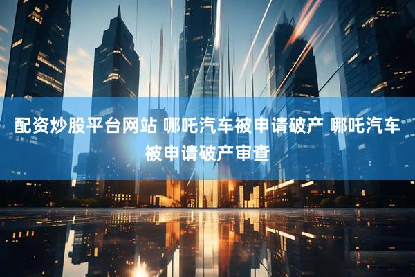 配资炒股平台网站 哪吒汽车被申请破产 哪吒汽车被申请破产审查