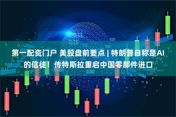 第一配资门户 美股盘前要点 | 特朗普自称是AI的信徒！传特斯拉重启中国零部件进口