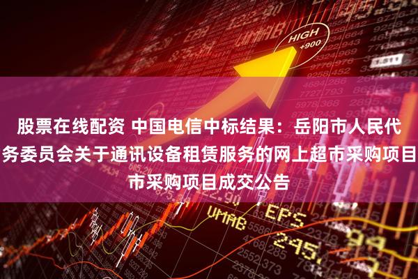 股票在线配资 中国电信中标结果：岳阳市人民代表大会常务委员会关于通讯设备租赁服务的网上超市采购项目成交公告