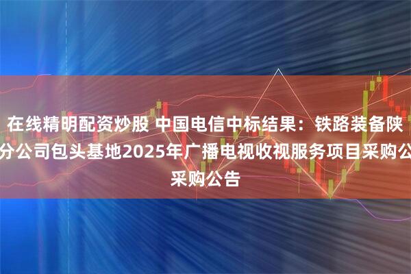 在线精明配资炒股 中国电信中标结果：铁路装备陕西分公司包头基地2025年广播电视收视服务项目采购公告