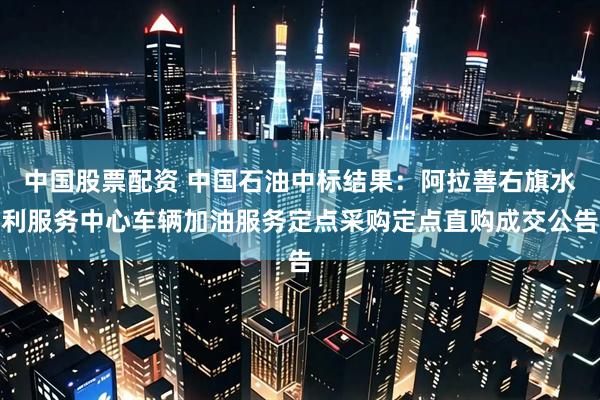 中国股票配资 中国石油中标结果：阿拉善右旗水利服务中心车辆加油服务定点采购定点直购成交公告