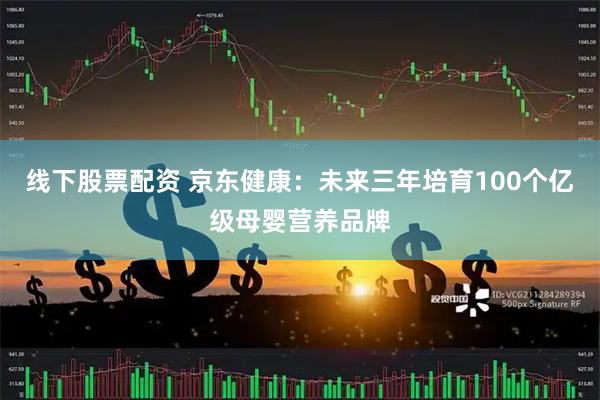线下股票配资 京东健康：未来三年培育100个亿级母婴营养品牌