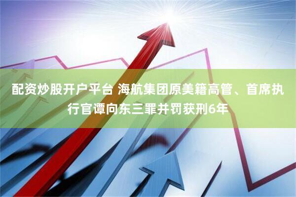配资炒股开户平台 海航集团原美籍高管、首席执行官谭向东三罪并罚获刑6年