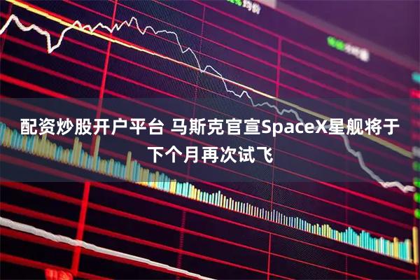 配资炒股开户平台 马斯克官宣SpaceX星舰将于下个月再次试飞