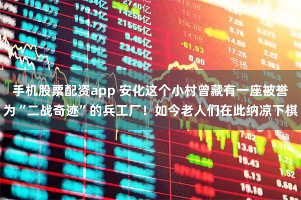 手机股票配资app 安化这个小村曾藏有一座被誉为“二战奇迹”的兵工厂！如今老人们在此纳凉下棋