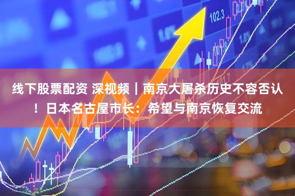 线下股票配资 深视频｜南京大屠杀历史不容否认！日本名古屋市长：希望与南京恢复交流