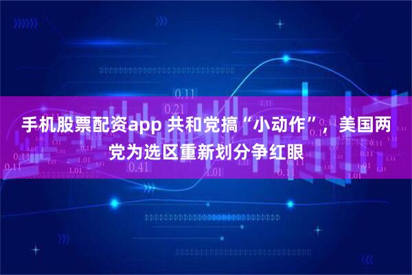 手机股票配资app 共和党搞“小动作”，美国两党为选区重新划分争红眼