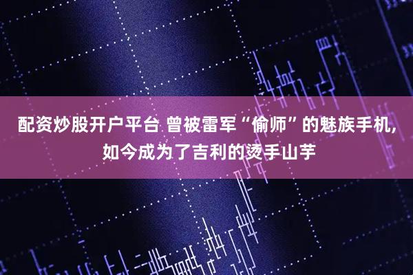 配资炒股开户平台 曾被雷军“偷师”的魅族手机, 如今成为了吉利的烫手山芋