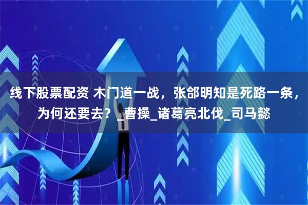 线下股票配资 木门道一战，张郃明知是死路一条，为何还要去？_曹操_诸葛亮北伐_司马懿