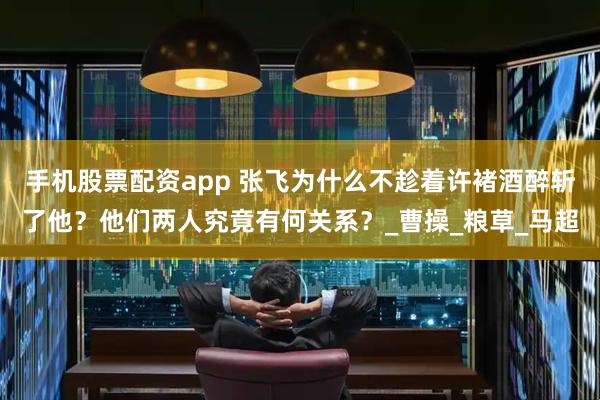 手机股票配资app 张飞为什么不趁着许褚酒醉斩了他？他们两人究竟有何关系？_曹操_粮草_马超