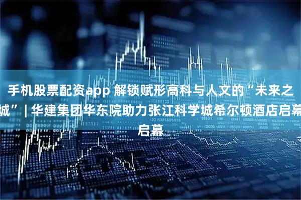 手机股票配资app 解锁赋形高科与人文的“未来之城” | 华建集团华东院助力张江科学城希尔顿酒店启幕