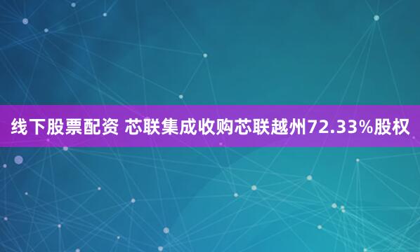 线下股票配资 芯联集成收购芯联越州72.33%股权
