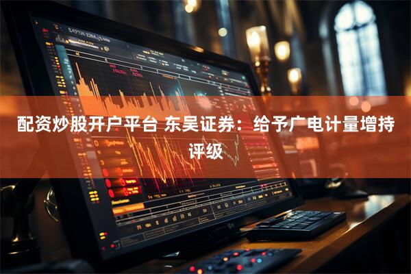配资炒股开户平台 东吴证券：给予广电计量增持评级