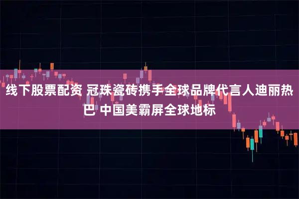 线下股票配资 冠珠瓷砖携手全球品牌代言人迪丽热巴 中国美霸屏全球地标
