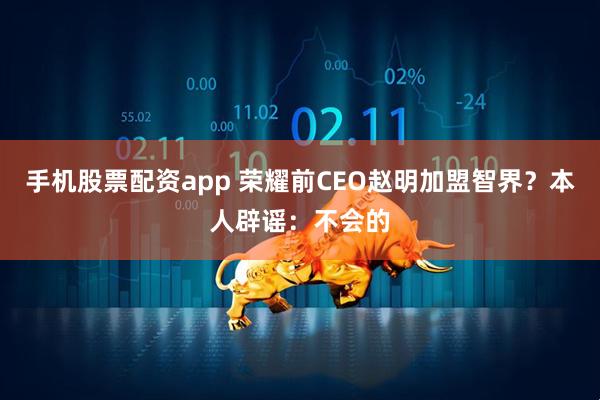 手机股票配资app 荣耀前CEO赵明加盟智界？本人辟谣：不会的
