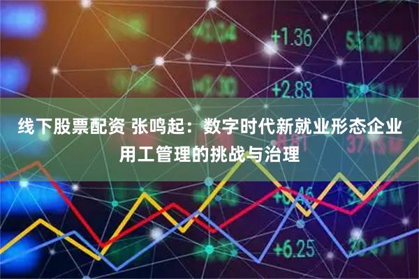 线下股票配资 张鸣起：数字时代新就业形态企业用工管理的挑战与治理