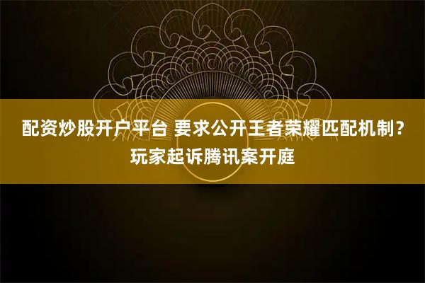 配资炒股开户平台 要求公开王者荣耀匹配机制？玩家起诉腾讯案开庭