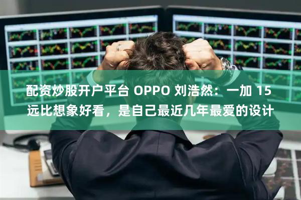 配资炒股开户平台 OPPO 刘浩然：一加 15 远比想象好看，是自己最近几年最爱的设计