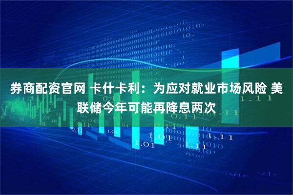 券商配资官网 卡什卡利：为应对就业市场风险 美联储今年可能再降息两次