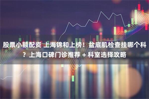 股票小额配资 上海锦和上榜!盆底肌检查挂哪个科?上海口碑门诊推荐 + 科室选择攻略