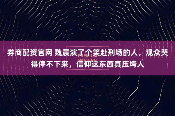 券商配资官网 魏晨演了个笑赴刑场的人，观众哭得停不下来，信仰这东西真压垮人
