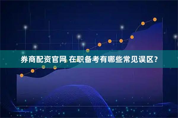 券商配资官网 在职备考有哪些常见误区？