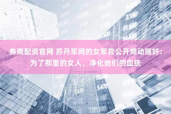 券商配资官网 苏丹军阀的女军官公开煽动强奸：为了那里的女人，净化她们的血统