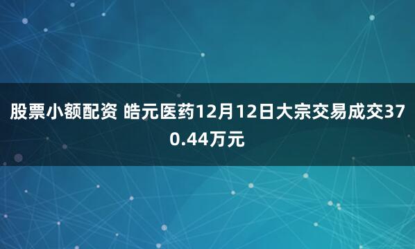 股票小额配资 皓元医药12月12日大宗交易成交370.44万元