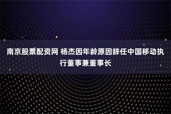 南京股票配资网 杨杰因年龄原因辞任中国移动执行董事兼董事长