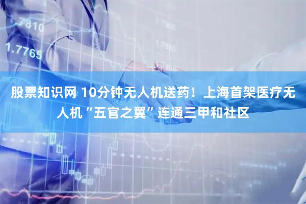 股票知识网 10分钟无人机送药！上海首架医疗无人机“五官之翼”连通三甲和社区