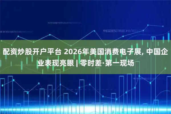 配资炒股开户平台 2026年美国消费电子展, 中国企业表现亮眼 | 零时差·第一现场